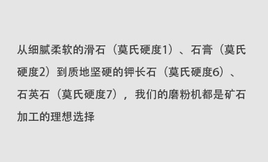 从细腻柔软的滑石（莫氏硬度1）、石膏（莫氏硬度2）到质地坚硬的钾长石（莫氏硬度6）、石英石（莫氏硬度7），我们的磨粉机都是矿石加工的理想选择。